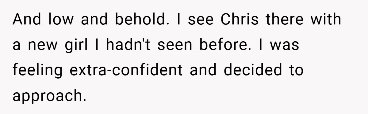 And low and behold. I see Chris there with a new girl I hadn't seen before. I was feeling extra-confident and decided to approach.