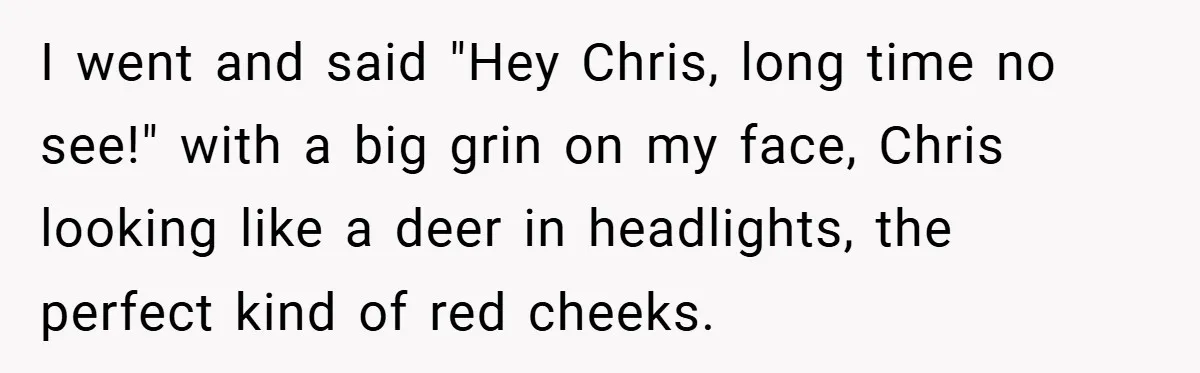 I went and said "Hey Chris, long time no see!" with a big grin on my face, Chris looking like a deer in headlights, the perfect kind of red cheeks.