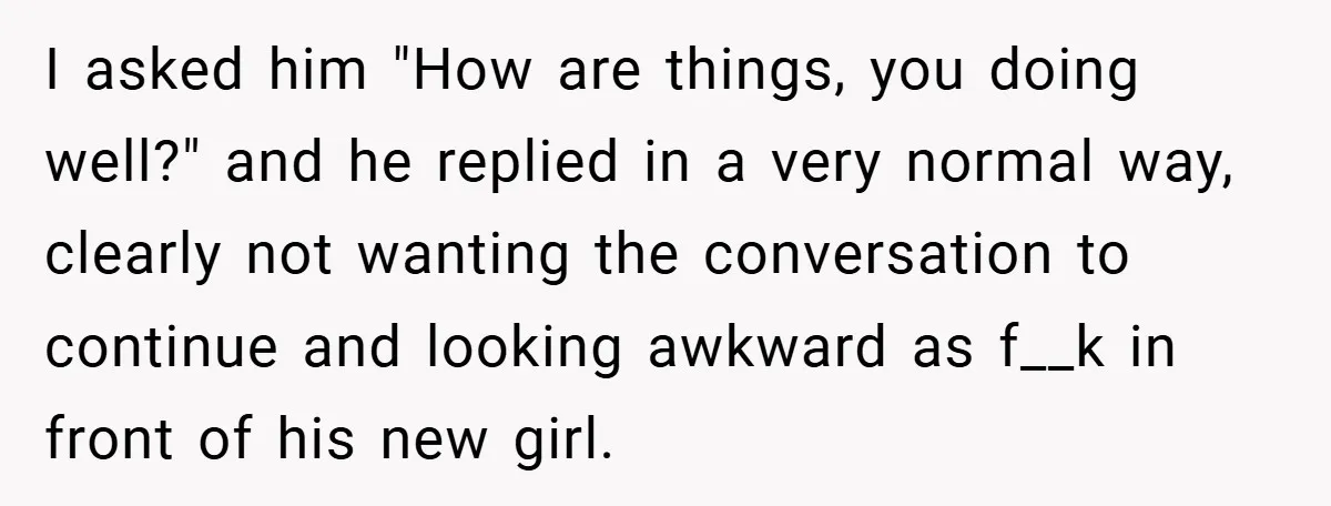 I asked him "How are things, you doing well?" and he replied in a very normal way, clearly not wanting the conversation to continue and looking awkward as f__k in...