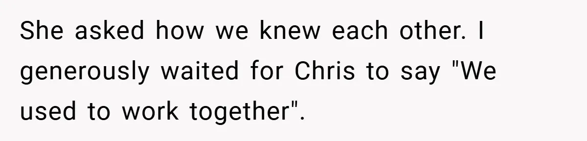 She asked how we knew each other. I generously waited for Chris to say "We used to work together".