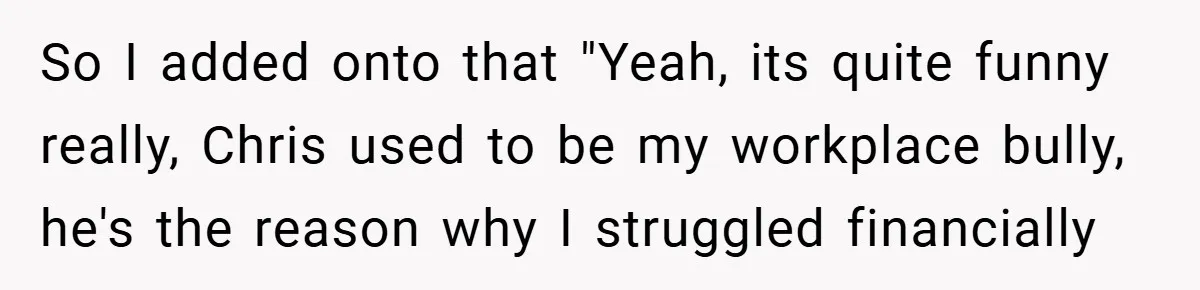 So I added onto that "Yeah, its quite funny really, Chris used to be my workplace bully, he's the reason why I struggled financially