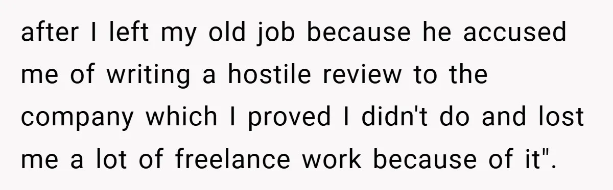 after I left my old job because he accused me of writing a hostile review to the company which I proved I didn't do and lost me a lot of...