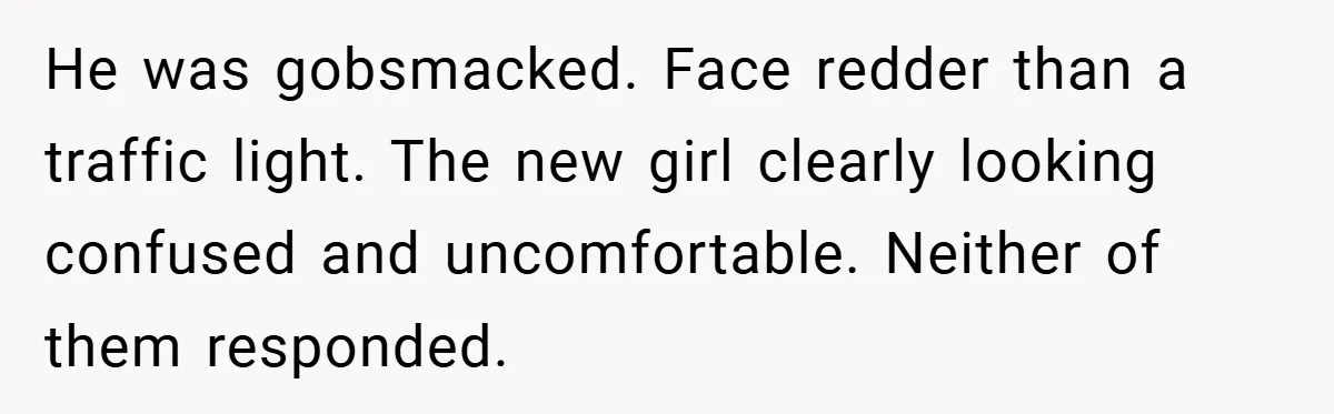 He was gobsmacked. Face redder than a traffic light. The new girl clearly looking confused and uncomfortable. Neither of them responded.