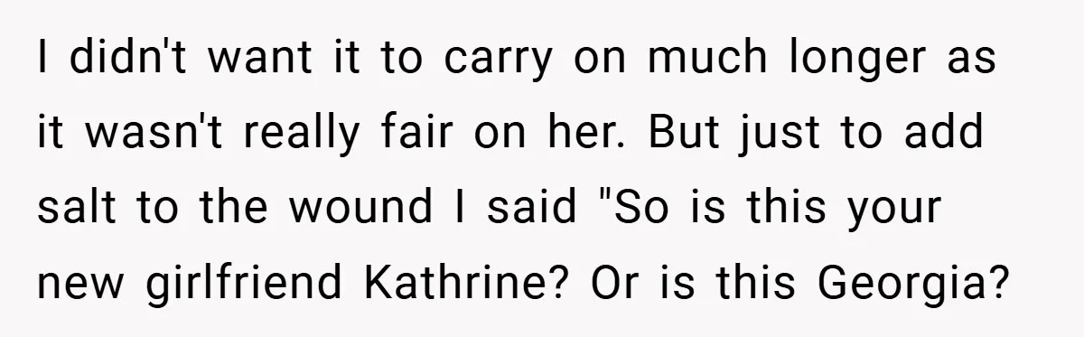 I didn't want it to carry on much longer as it wasn't really fair on her. But just to add salt to the wound I said "So is this your...