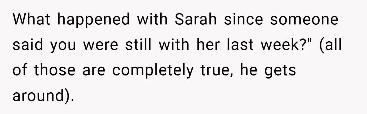 What happened with Sarah since someone said you were still with her last week?" (all of those are completely true, he gets around).