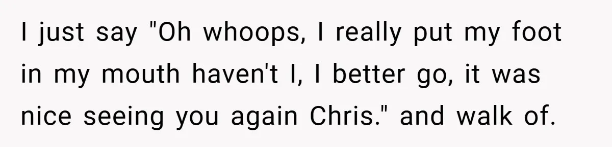 I just say "Oh whoops, I really put my foot in my mouth haven't I, I better go, it was nice seeing you again Chris." and walk of.
