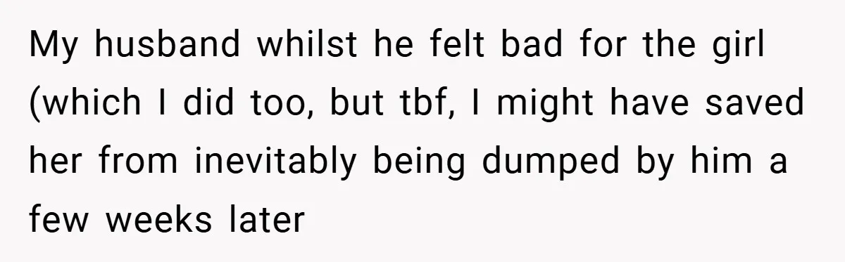 My husband whilst he felt bad for the girl (which I did too, but tbf, I might have saved her from inevitably being dumped by him a few weeks later