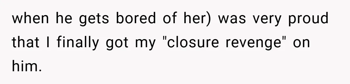 when he gets bored of her) was very proud that I finally got my "closure revenge" on him.