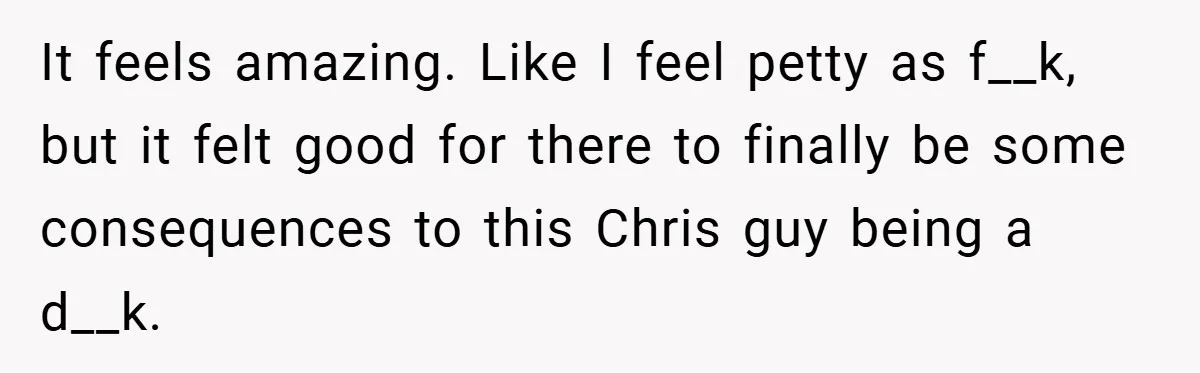 It feels amazing. Like I feel petty as f__k, but it felt good for there to finally be some consequences to this Chris guy being a d__k.