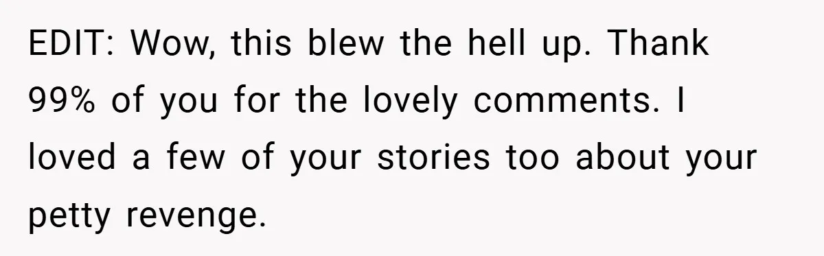 EDIT: Wow, this blew the hell up. Thank 99% of you for the lovely comments. I loved a few of your stories too about your petty revenge.