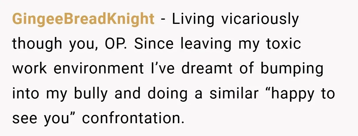 GingeeBreadKnight − Living vicariously though you, OP. Since leaving my toxic work environment I’ve dreamt of bumping into my bully and doing a similar “happy to see you” confrontation.