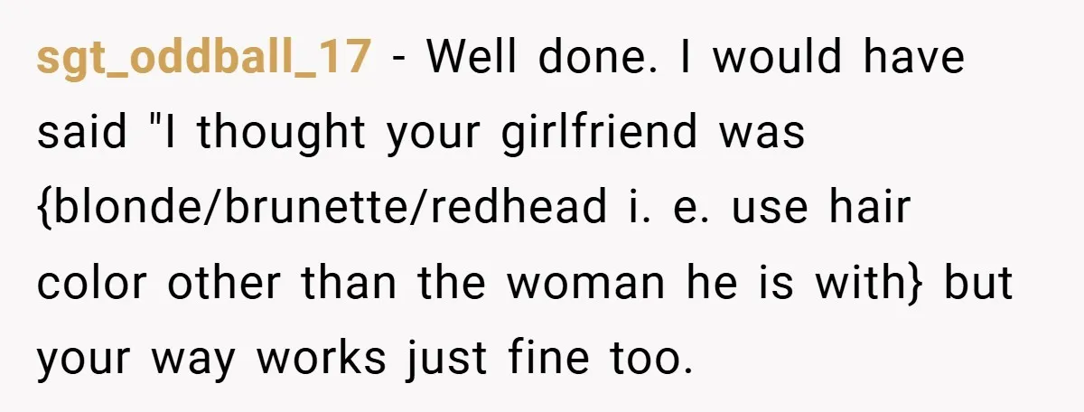 sgt_oddball_17 − Well done. I would have said "I thought your girlfriend was {blonde/brunette/redhead i. e. use hair color other than the woman he is with} but your way works...