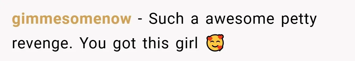 gimmesomenow − Such a awesome petty revenge. You got this girl 🥰