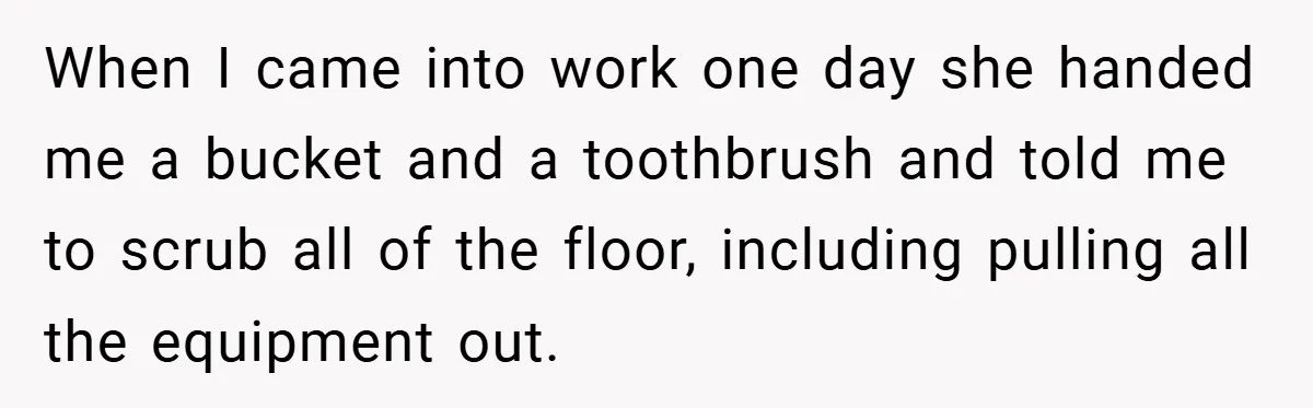 When I came into work one day she handed me a bucket and a toothbrush and told me to scrub all of the floor, including pulling all the equipment out.