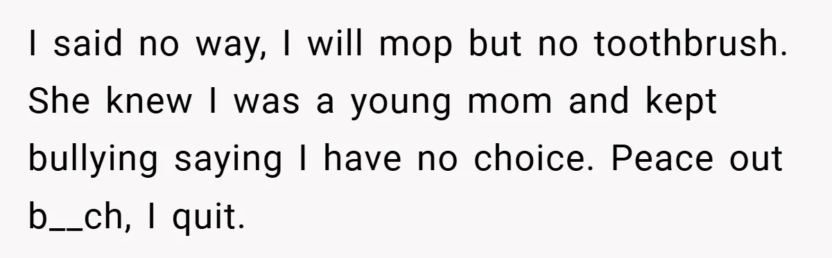 I said no way, I will mop but no toothbrush. She knew I was a young mom and kept bullying saying I have no choice. Peace out b__ch, I quit.