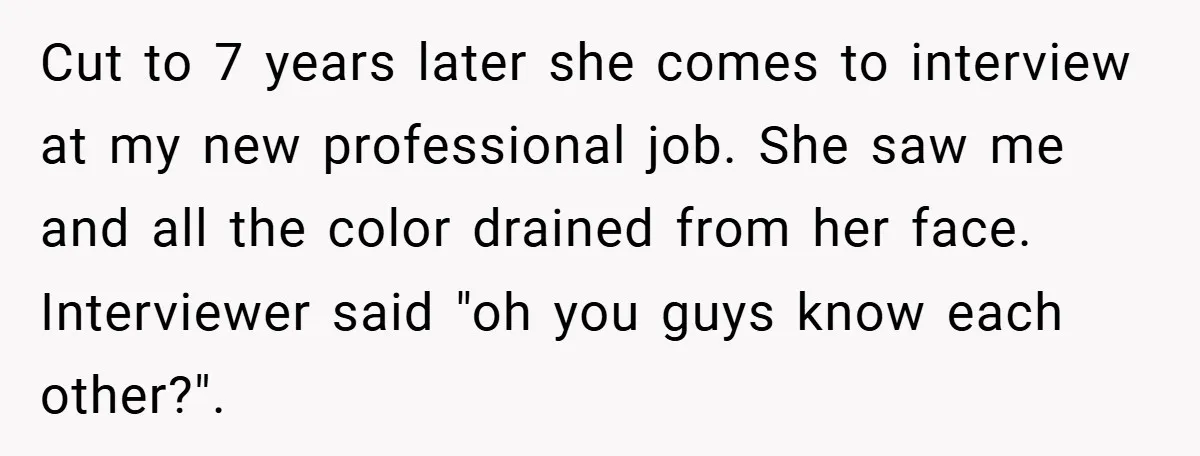 Cut to 7 years later she comes to interview at my new professional job. She saw me and all the color drained from her face. Interviewer said "oh you guys...