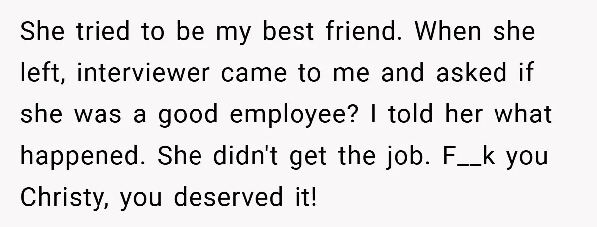 She tried to be my best friend. When she left, interviewer came to me and asked if she was a good employee? I told her what happened. She didn't get...