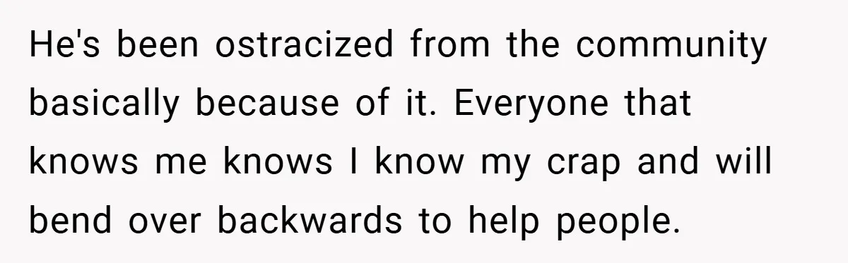 He's been ostracized from the community basically because of it. Everyone that knows me knows I know my crap and will bend over backwards to help people.