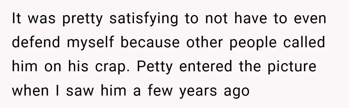 It was pretty satisfying to not have to even defend myself because other people called him on his crap. Petty entered the picture when I saw him a few years...
