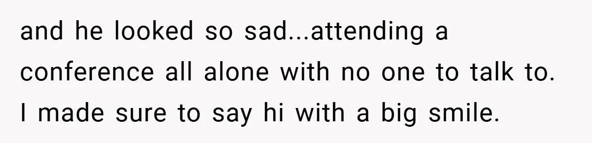 and he looked so sad...attending a conference all alone with no one to talk to. I made sure to say hi with a big smile.