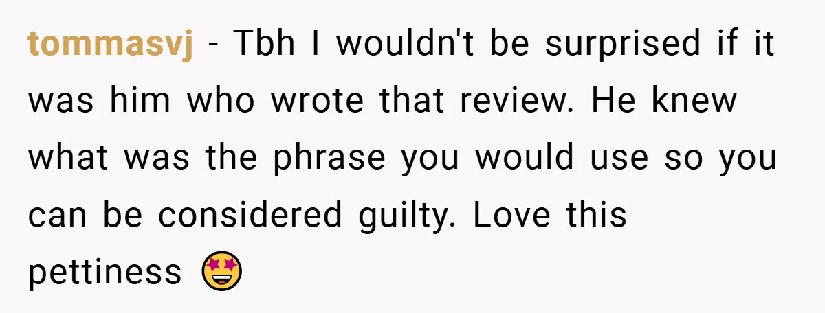 tommasvj − Tbh I wouldn't be surprised if it was him who wrote that review. He knew what was the phrase you would use so you can be considered guilty....
