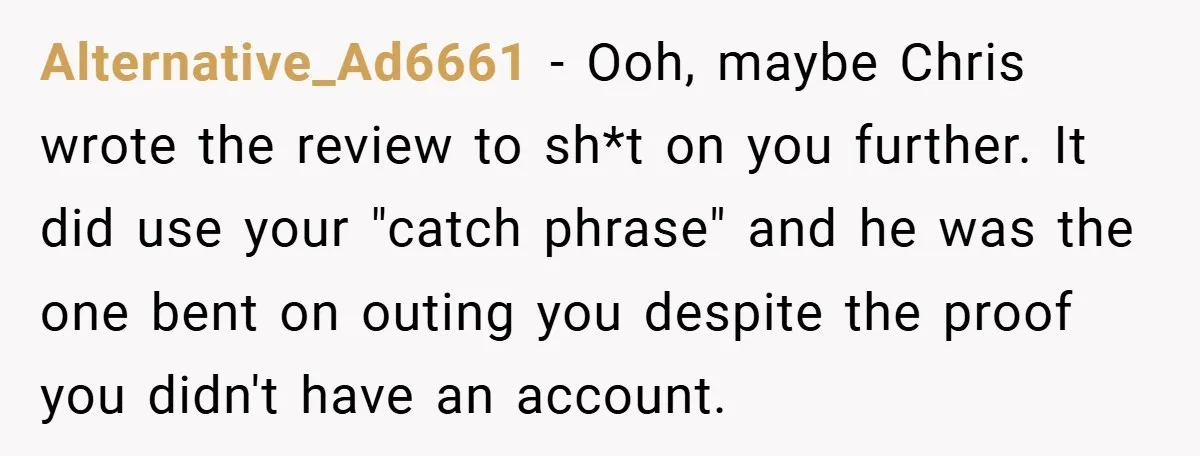 Alternative_Ad6661 − Ooh, maybe Chris wrote the review to sh*t on you further. It did use your "catch phrase" and he was the one bent on outing you despite the...