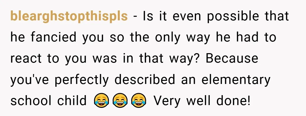 blearghstopthispls − Is it even possible that he fancied you so the only way he had to react to you was in that way? Because you've perfectly described an elementary...