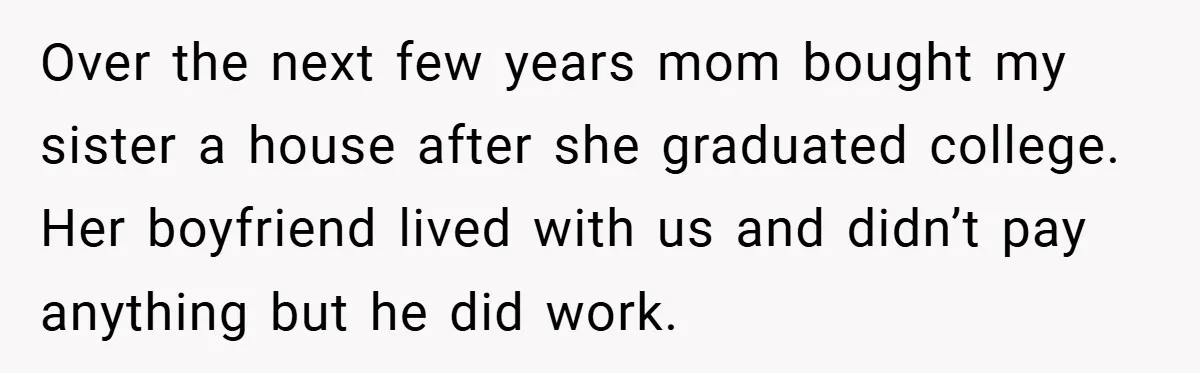 Over the next few years mom bought my sister a house after she graduated college. Her boyfriend lived with us and didn’t pay anything but he did work.