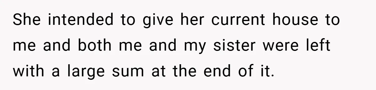 She intended to give her current house to me and both me and my sister were left with a large sum at the end of it.