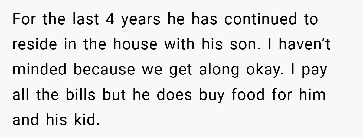 For the last 4 years he has continued to reside in the house with his son. I haven’t minded because we get along okay. I pay all the bills but...