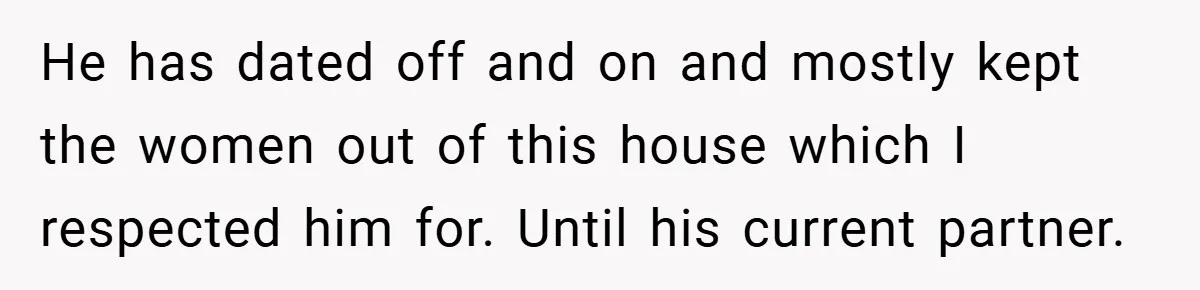 He has dated off and on and mostly kept the women out of this house which I respected him for. Until his current partner.