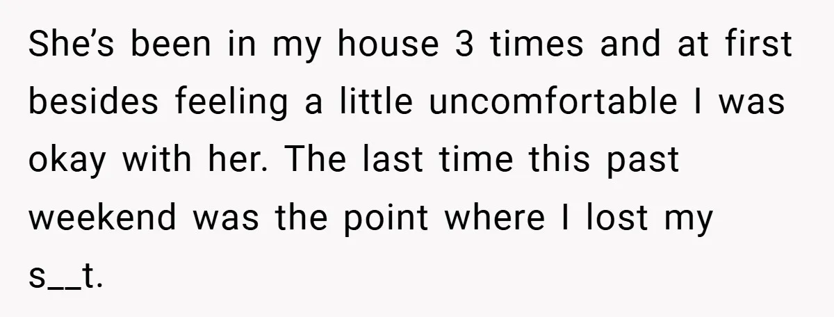 She’s been in my house 3 times and at first besides feeling a little uncomfortable I was okay with her. The last time this past weekend was the point where...