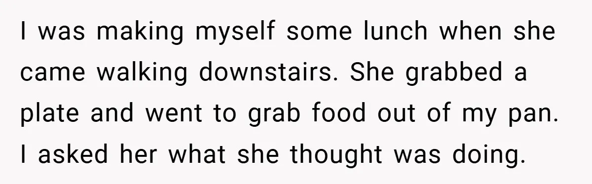 I was making myself some lunch when she came walking downstairs. She grabbed a plate and went to grab food out of my pan. I asked her what she thought...