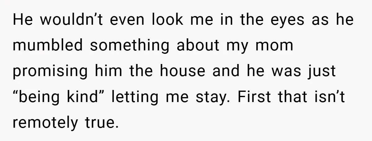 He wouldn’t even look me in the eyes as he mumbled something about my mom promising him the house and he was just “being kind” letting me stay. First that...