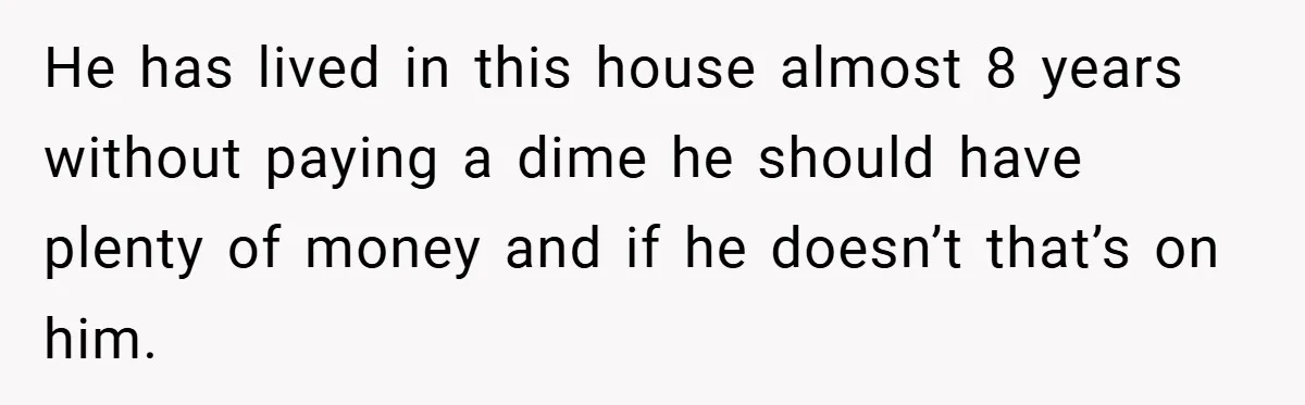 He has lived in this house almost 8 years without paying a dime he should have plenty of money and if he doesn’t that’s on him.