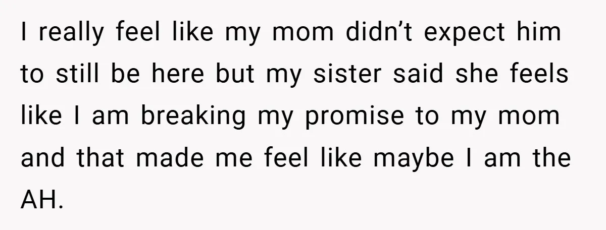 I really feel like my mom didn’t expect him to still be here but my sister said she feels like I am breaking my promise to my mom and that...