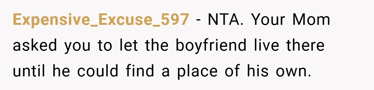 Expensive_Excuse_597 − NTA. Your Mom asked you to let the boyfriend live there until he could find a place of his own.