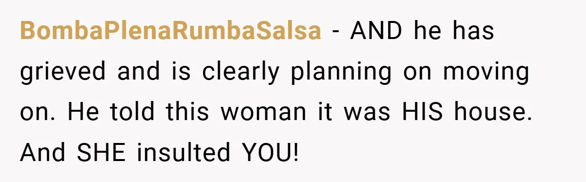 BombaPlenaRumbaSalsa − AND he has grieved and is clearly planning on moving on. He told this woman it was HIS house. And SHE insulted YOU!