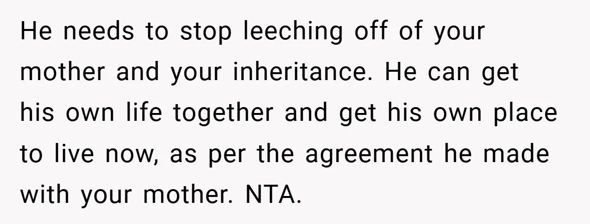 He needs to stop leeching off of your mother and your inheritance. He can get his own life together and get his own place to live now, as per the...
