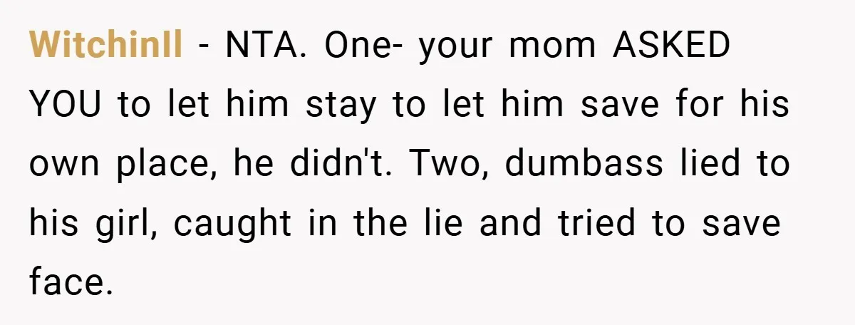 WitchinIl − NTA. One- your mom ASKED YOU to let him stay to let him save for his own place, he didn't. Two, dumbass lied to his girl, caught in...