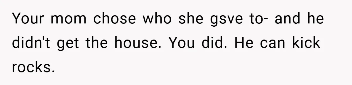 Your mom chose who she gsve to- and he didn't get the house. You did. He can kick rocks.