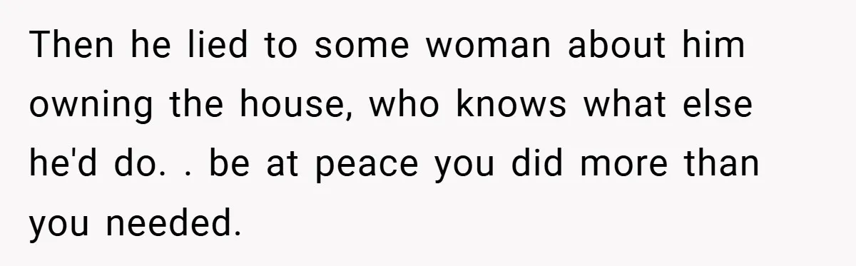 Then he lied to some woman about him owning the house, who knows what else he'd do. . be at peace you did more than you needed.