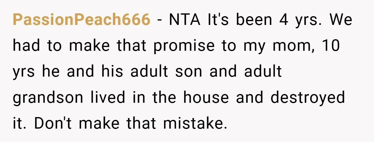 PassionPeach666 − NTA It's been 4 yrs. We had to make that promise to my mom, 10 yrs he and his adult son and adult grandson lived in the house...