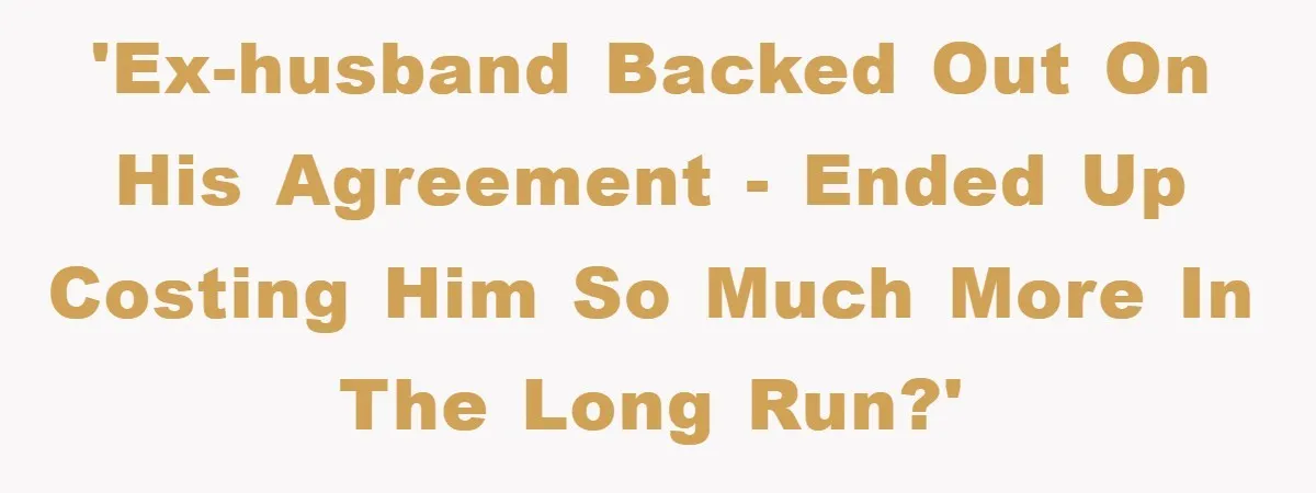 'Ex-husband backed out on his agreement - ended up costing him so much more in the long run?'
