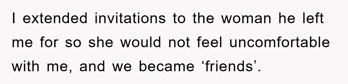 I extended invitations to the woman he left me for so she would not feel uncomfortable with me, and we became ‘friends’.