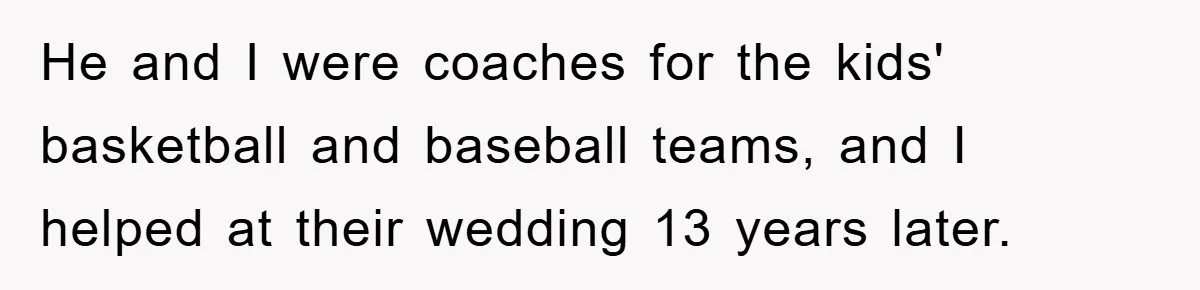 He and I were coaches for the kids' basketball and baseball teams, and I helped at their wedding 13 years later.