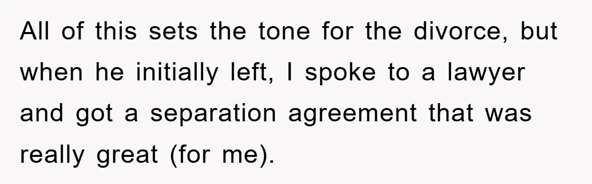 All of this sets the tone for the divorce, but when he initially left, I spoke to a lawyer and got a separation agreement that was really great (for me).