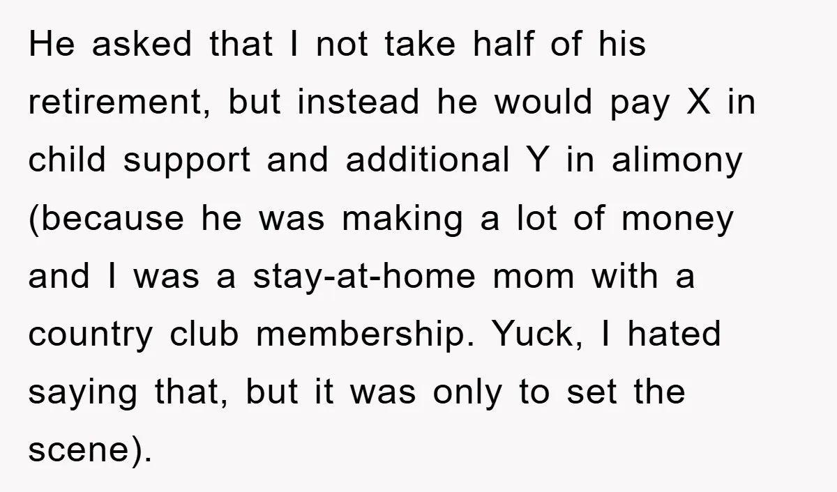 He asked that I not take half of his retirement, but instead he would pay X in child support and additional Y in alimony (because he was making a lot...