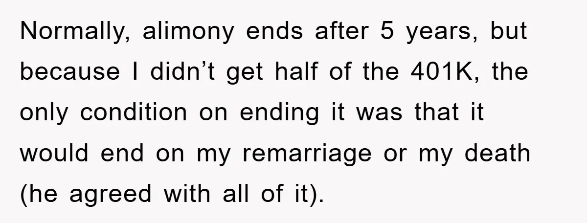 Normally, alimony ends after 5 years, but because I didn’t get half of the 401K, the only condition on ending it was that it would end on my remarriage or...