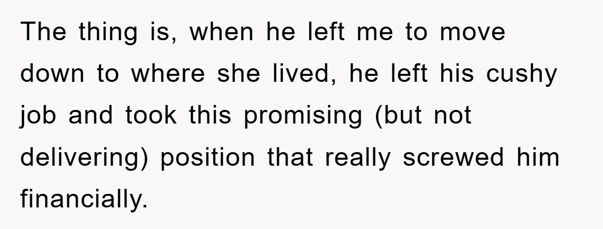 The thing is, when he left me to move down to where she lived, he left his cushy job and took this promising (but not delivering) position that really screwed...